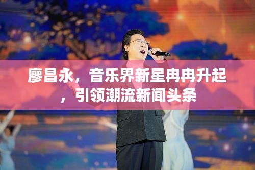 廖昌永，音樂(lè)界新星冉冉升起，引領(lǐng)潮流新聞?lì)^條