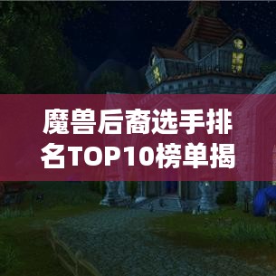 魔獸后裔選手排名TOP10榜單揭曉！