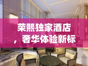 榮熙獨(dú)家酒店，奢華體驗(yàn)新標(biāo)桿，盡享尊貴之旅！