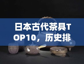 日本古代茶具TOP10，歷史排名，一睹茶道文化瑰寶