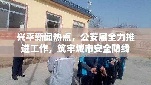 興平新聞熱點(diǎn)，公安局全力推進(jìn)工作，筑牢城市安全防線