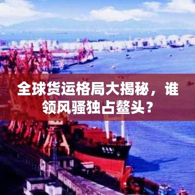 全球貨運(yùn)格局大揭秘，誰(shuí)領(lǐng)風(fēng)騷獨(dú)占鰲頭？